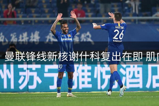 曼联锋线新核谢什科复出在即 肌肉暴涨背后暗藏玄机